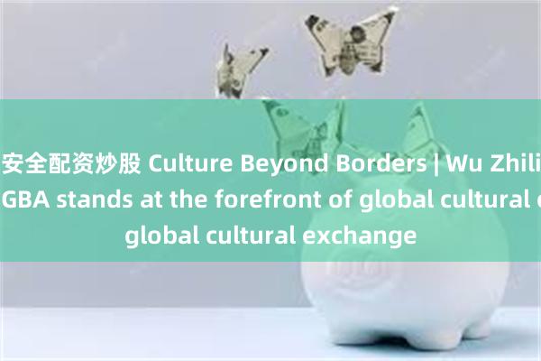 安全配资炒股 Culture Beyond Borders | Wu Zhiliang: The GBA stands at the forefront of global cultural exchange