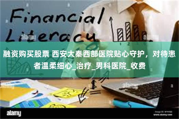 融资购买股票 西安大秦西部医院贴心守护，对待患者温柔细心_治疗_男科医院_收费