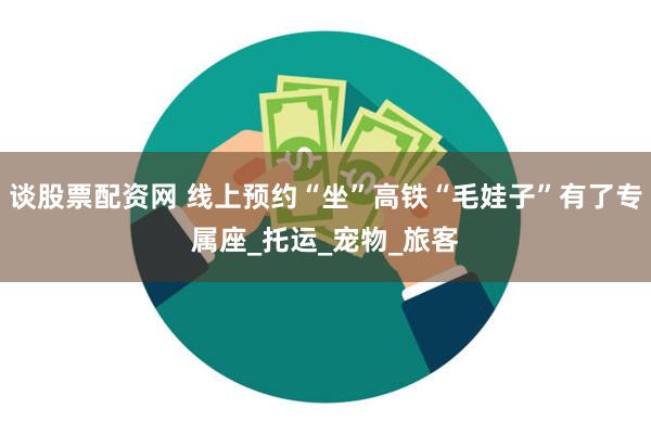 谈股票配资网 线上预约“坐”高铁“毛娃子”有了专属座_托运_宠物_旅客