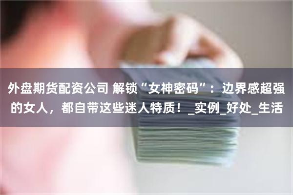 外盘期货配资公司 解锁“女神密码”：边界感超强的女人，都自带这些迷人特质！_实例_好处_生活