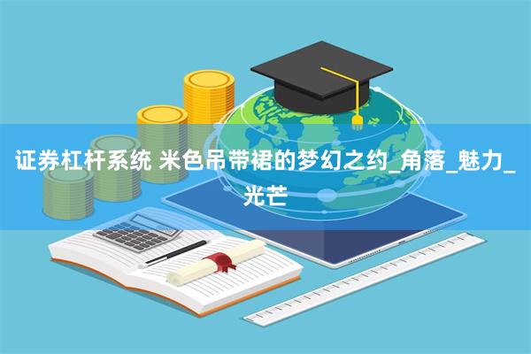 证券杠杆系统 米色吊带裙的梦幻之约_角落_魅力_光芒