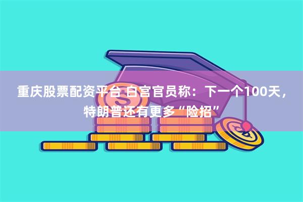 重庆股票配资平台 白宫官员称：下一个100天，特朗普还有更多“险招”