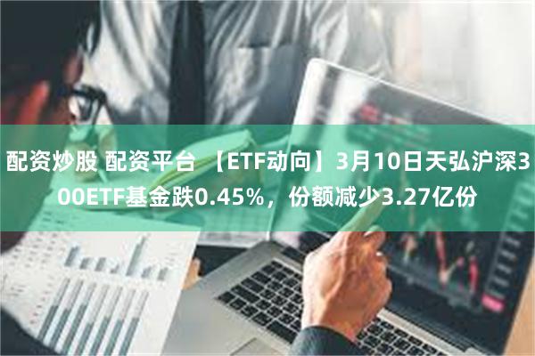 配资炒股 配资平台 【ETF动向】3月10日天弘沪深300ETF基金跌0.45%，份额减少3.27亿份