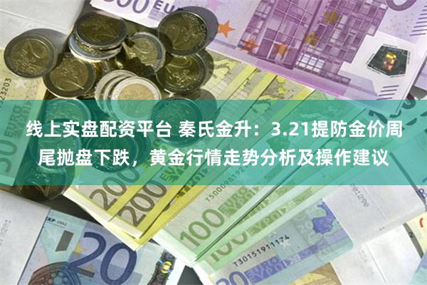 线上实盘配资平台 秦氏金升：3.21提防金价周尾抛盘下跌，黄金行情走势分析及操作建议