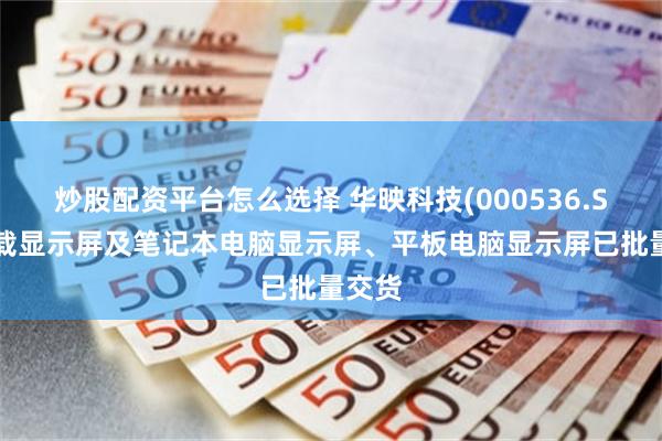 炒股配资平台怎么选择 华映科技(000536.SZ)车载显示屏及笔记本电脑显示屏、平板电脑显示屏已批量交货