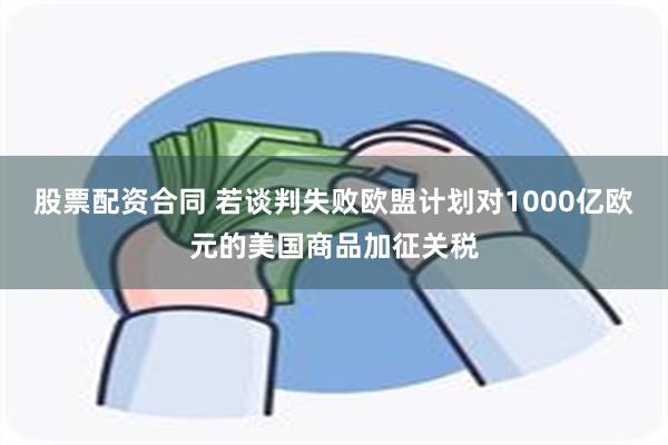 股票配资合同 若谈判失败欧盟计划对1000亿欧元的美国商品加征关税