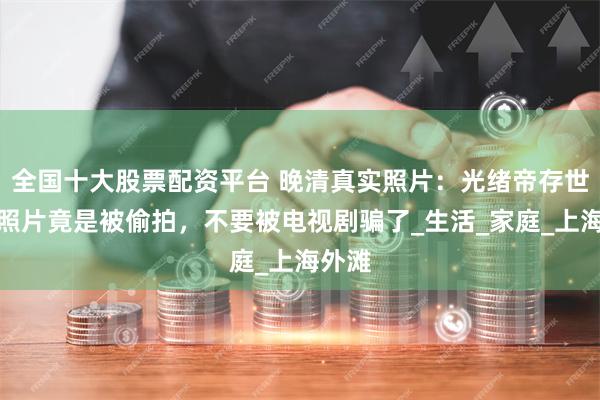 全国十大股票配资平台 晚清真实照片：光绪帝存世唯一照片竟是被偷拍，不要被电视剧骗了_生活_家庭_上海外滩