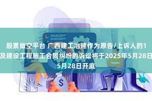 股票做空平台 广西建工冶建作为原告/上诉人的1起涉及建设工程施工合同纠纷的诉讼将于2025年5月28日开庭