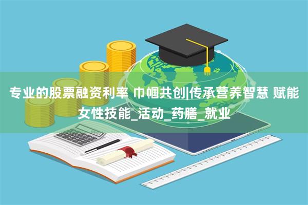 专业的股票融资利率 巾帼共创|传承营养智慧 赋能女性技能_活动_药膳_就业