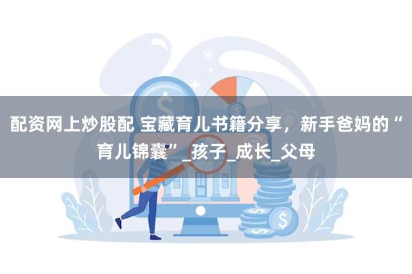 配资网上炒股配 宝藏育儿书籍分享，新手爸妈的“育儿锦囊”_孩子_成长_父母