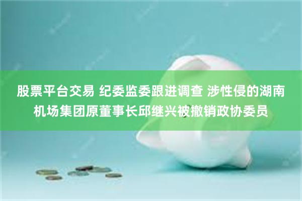 股票平台交易 纪委监委跟进调查 涉性侵的湖南机场集团原董事长邱继兴被撤销政协委员