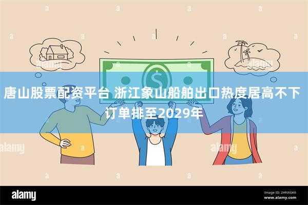 唐山股票配资平台 浙江象山船舶出口热度居高不下 订单排至2029年