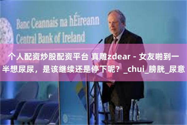 个人配资炒股配资平台 真雕zdear - 女友啪到一半想尿尿，是该继续还是停下呢？_chui_膀胱_尿意