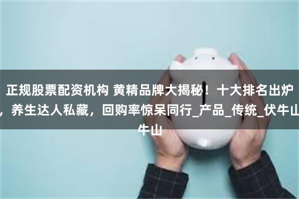 正规股票配资机构 黄精品牌大揭秘！十大排名出炉，养生达人私藏，回购率惊呆同行_产品_传统_伏牛山
