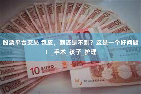 股票平台交易 包皮，割还是不割？这是一个好问题！_手术_孩子_护理