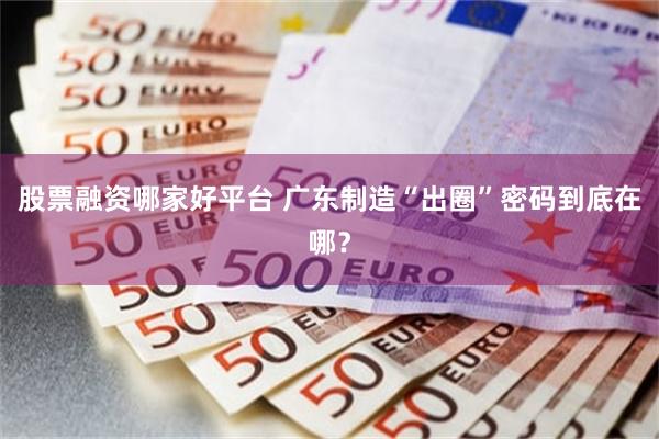 股票融资哪家好平台 广东制造“出圈”密码到底在哪？
