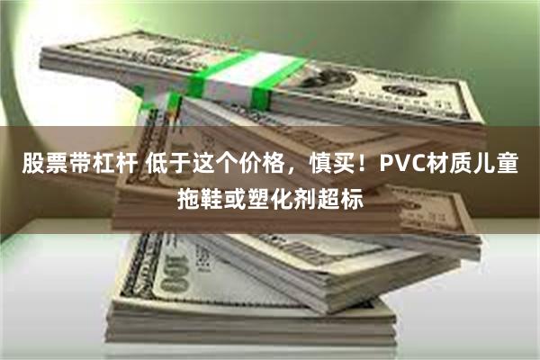 股票带杠杆 低于这个价格，慎买！PVC材质儿童拖鞋或塑化剂超标