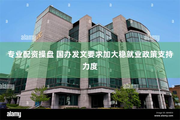 专业配资操盘 国办发文要求加大稳就业政策支持力度