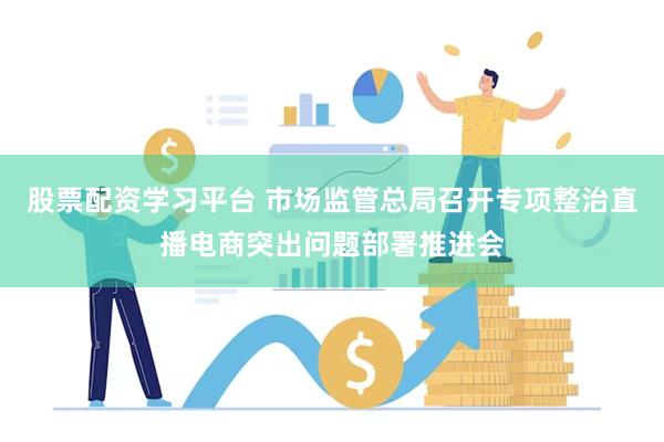 股票配资学习平台 市场监管总局召开专项整治直播电商突出问题部署推进会