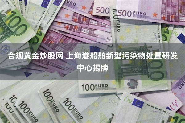 合规黄金炒股网 上海港船舶新型污染物处置研发中心揭牌