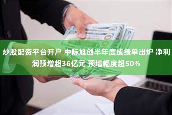 炒股配资平台开户 中际旭创半年度成绩单出炉 净利润预增超36亿元 预增幅度超50%