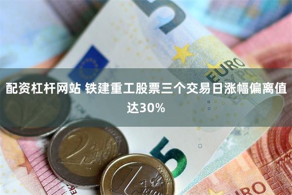 配资杠杆网站 铁建重工股票三个交易日涨幅偏离值达30%
