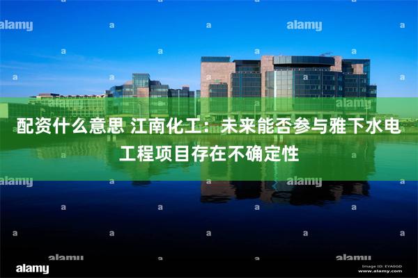 配资什么意思 江南化工：未来能否参与雅下水电工程项目存在不确定性
