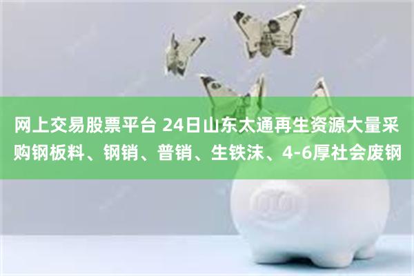 网上交易股票平台 24日山东太通再生资源大量采购钢板料、钢销、普销、生铁沫、4-6厚社会废钢
