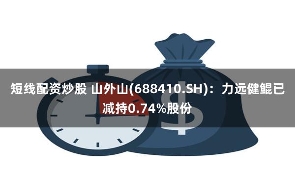 短线配资炒股 山外山(688410.SH)：力远健鲲已减持0.74%股份