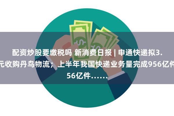 配资炒股要缴税吗 新消费日报 | 申通快递拟3.62亿元收购丹鸟物流；上半年我国快递业务量完成956亿件……