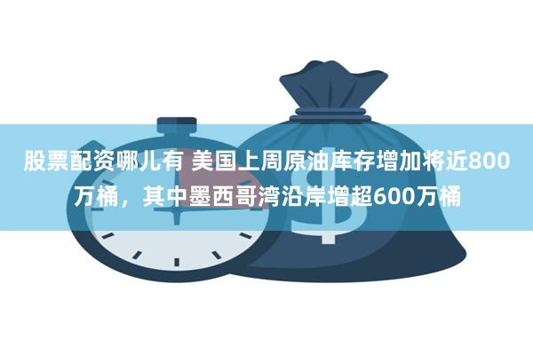 股票配资哪儿有 美国上周原油库存增加将近800万桶，其中墨西哥湾沿岸增超600万桶