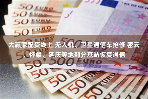 大赢家配资线上 无人机、卫星通信车抢修 密云、怀柔、延庆等地部分基站恢复通信