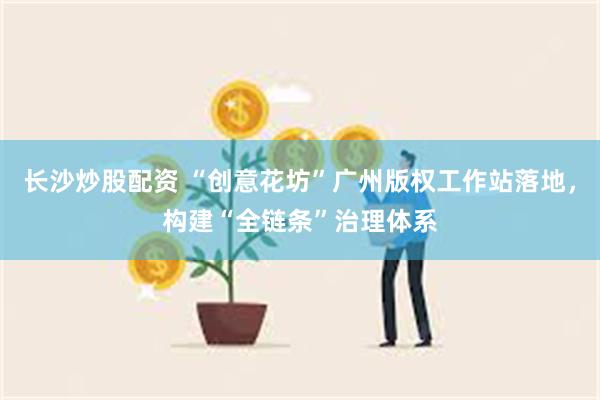 长沙炒股配资 “创意花坊”广州版权工作站落地，构建“全链条”治理体系