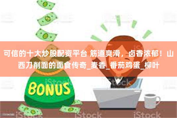 可信的十大炒股配资平台 筋道爽滑，卤香浓郁！山西刀削面的面食传奇_麦香_番茄鸡蛋_柳叶