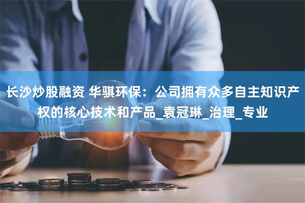 长沙炒股融资 华骐环保：公司拥有众多自主知识产权的核心技术和产品_袁冠琳_治理_专业