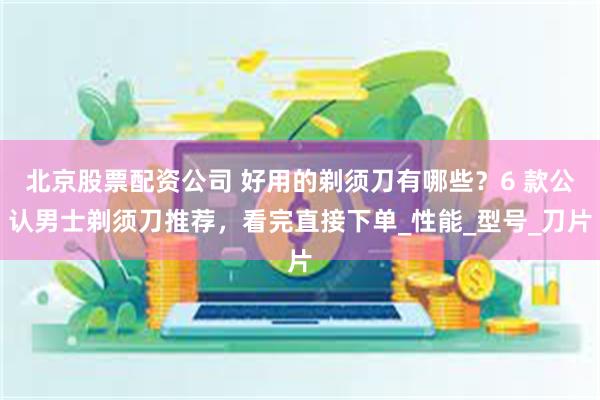 北京股票配资公司 好用的剃须刀有哪些？6 款公认男士剃须刀推荐，看完直接下单_性能_型号_刀片