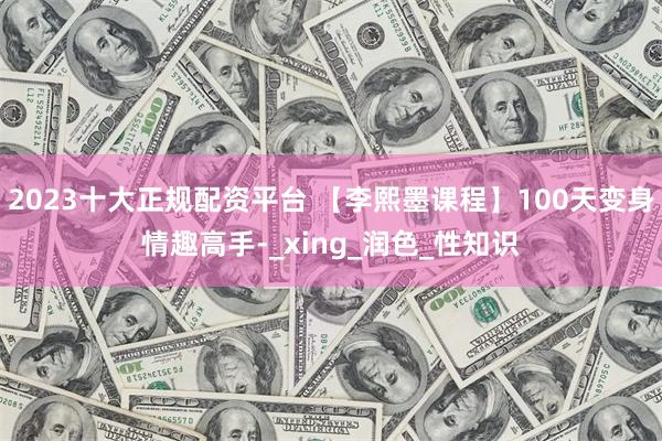 2023十大正规配资平台 【李熙墨课程】100天变身情趣高手-_xing_润色_性知识