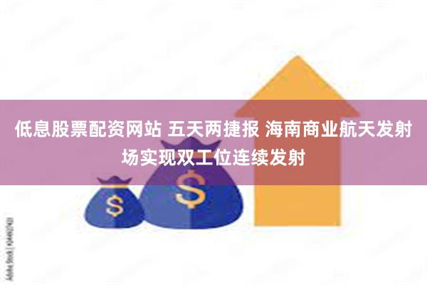 低息股票配资网站 五天两捷报 海南商业航天发射场实现双工位连续发射