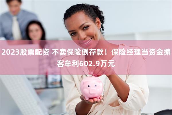 2023股票配资 不卖保险倒存款！保险经理当资金掮客牟利602.9万元