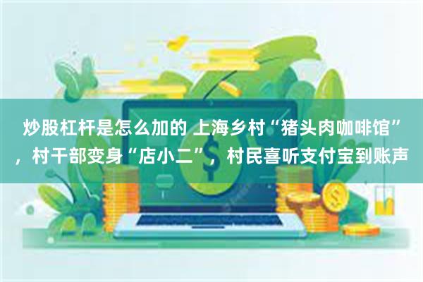 炒股杠杆是怎么加的 上海乡村“猪头肉咖啡馆”，村干部变身“店小二”，村民喜听支付宝到账声