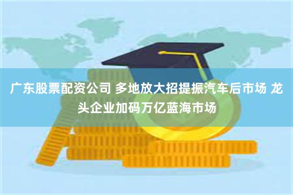 广东股票配资公司 多地放大招提振汽车后市场 龙头企业加码万亿蓝海市场