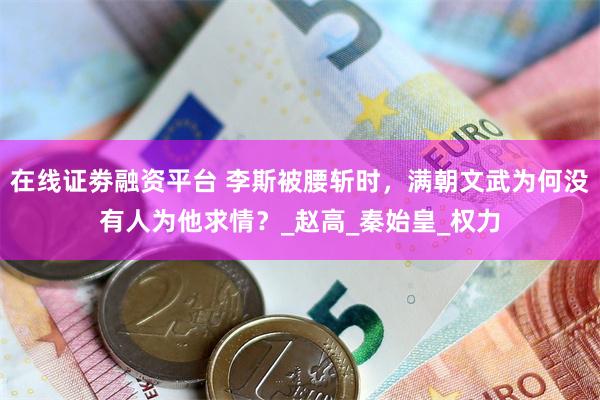 在线证劵融资平台 李斯被腰斩时，满朝文武为何没有人为他求情？_赵高_秦始皇_权力