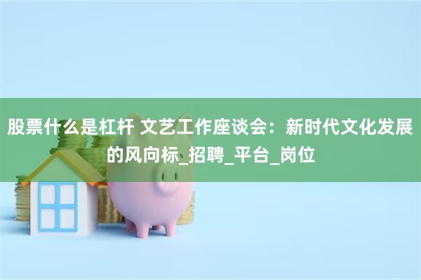 股票什么是杠杆 文艺工作座谈会：新时代文化发展的风向标_招聘_平台_岗位