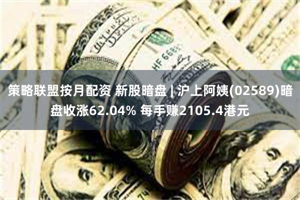 策略联盟按月配资 新股暗盘 | 沪上阿姨(02589)暗盘收涨62.04% 每手赚2105.4港元