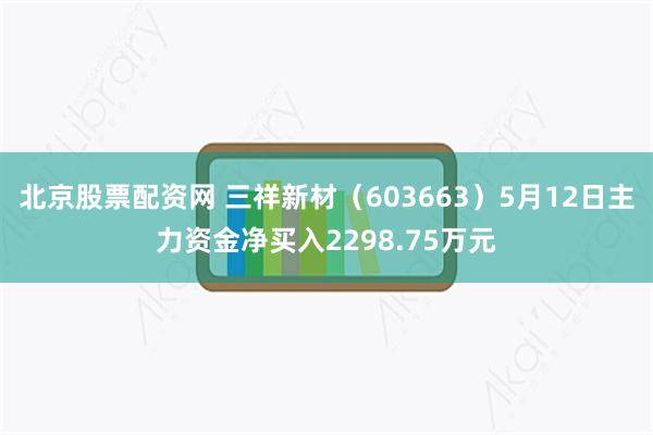 北京股票配资网 三祥新材(603663)5月12日主力资金净买入2298.75万元