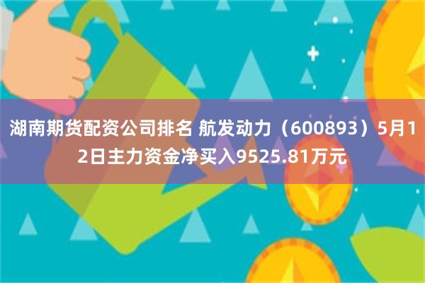 湖南期货配资公司排名 航发动力（600893）5月12日主力资金净买入9525.81万元