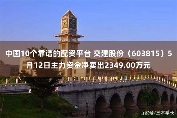 中国10个靠谱的配资平台 交建股份（603815）5月12日主力资金净卖出2349.00万元