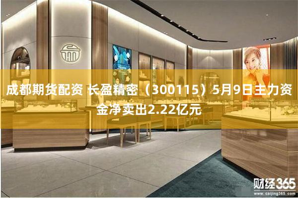 成都期货配资 长盈精密（300115）5月9日主力资金净卖出2.22亿元