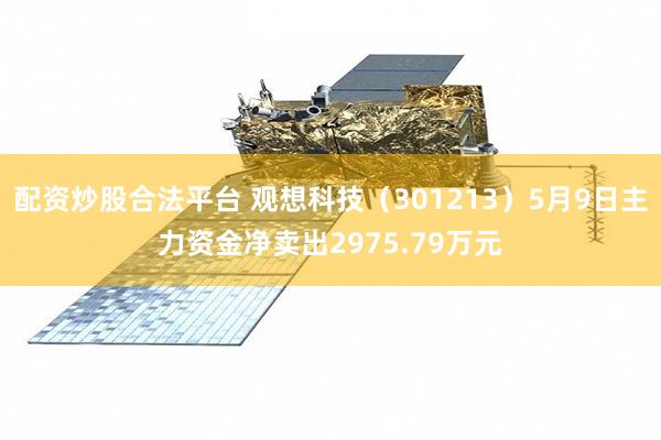 配资炒股合法平台 观想科技(301213)5月9日主力资金净卖出2975.79万元