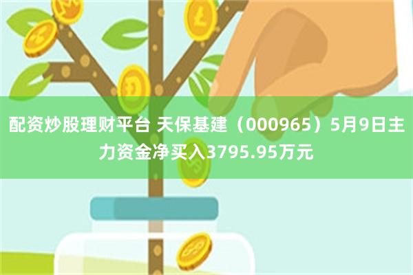 配资炒股理财平台 天保基建（000965）5月9日主力资金净买入3795.95万元